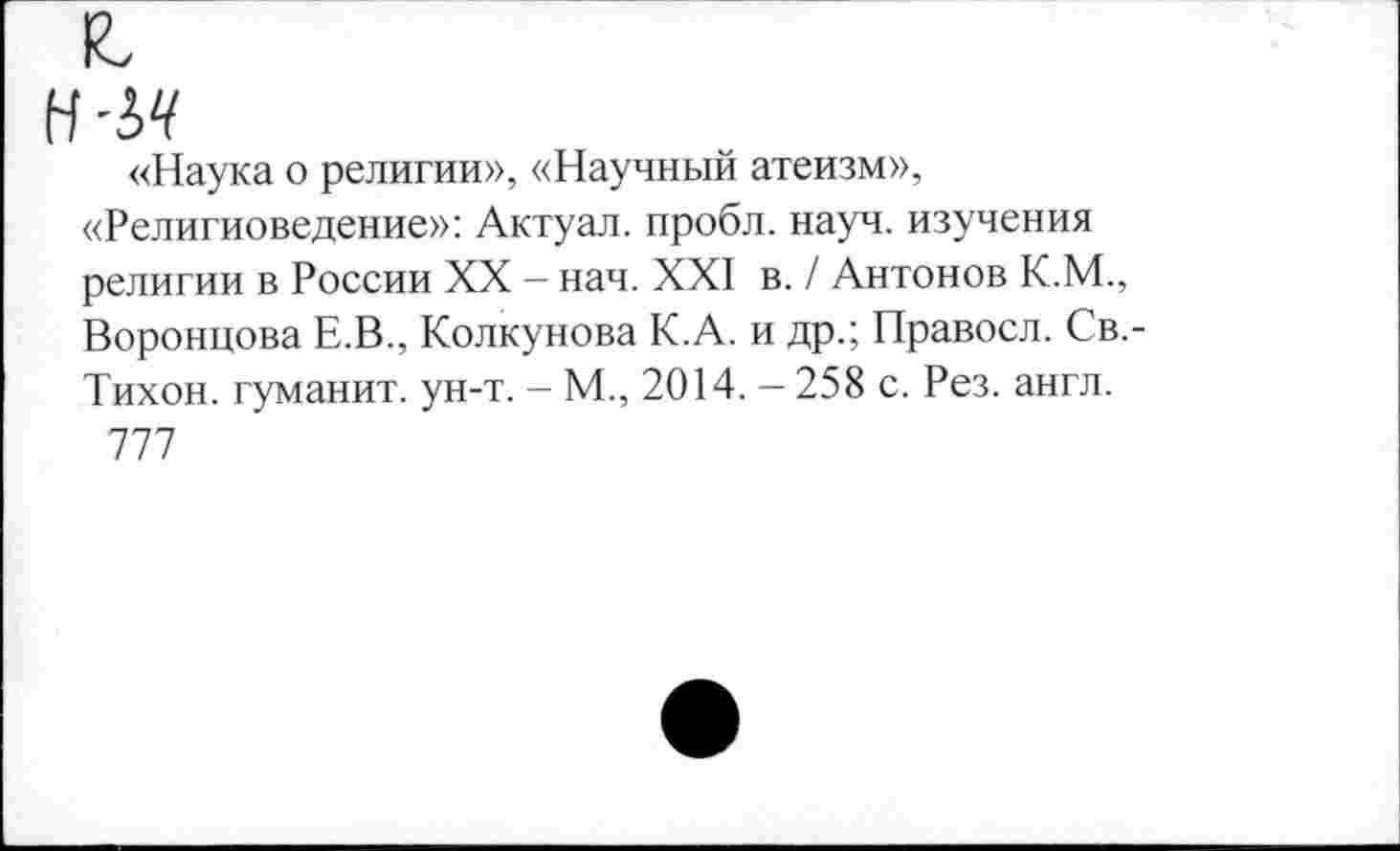 ﻿■ьч
«Наука о религии», «Научный атеизм», «Религиоведение»: Актуал. пробл. науч, изучения религии в России XX - нач. XXI в. / Антонов К.М., Воронцова Е.В., Колкунова К.А. и др.; Правосл. Св,-Тихон. гуманит. ун-т. - М., 2014. - 258 с. Рез. англ.
777